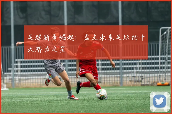 足球新秀崛起:盘点未来足坛的十大潜力之星