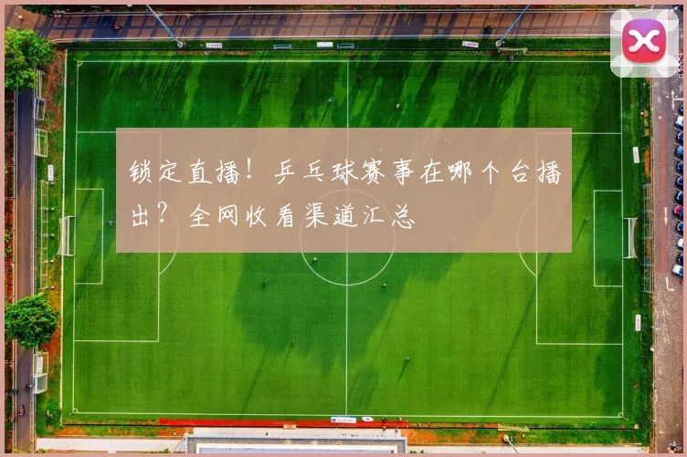 锁定直播！乒乓球赛事在哪个台播出？全网收看渠道汇总