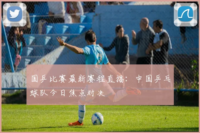 国乒比赛最新赛程直播：中国乒乓球队今日焦点对决