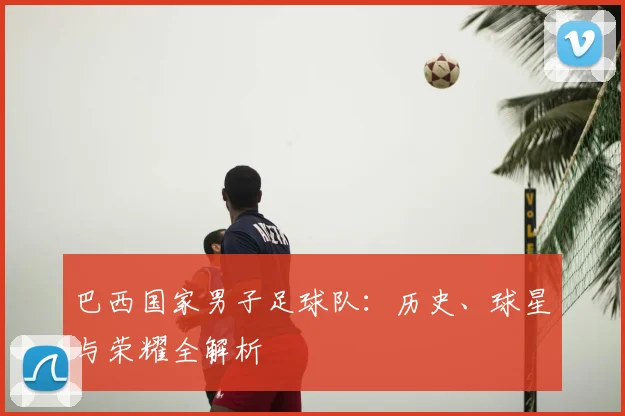 巴西国家男子足球队：历史、球星与荣耀全解析